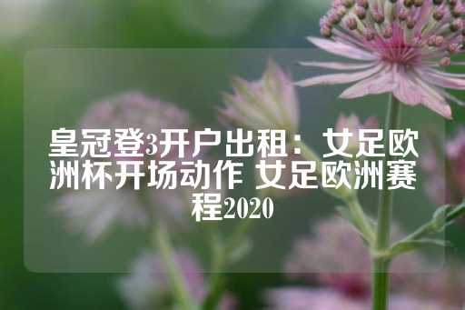 皇冠登3开户出租：女足欧洲杯开场动作 女足欧洲赛程2020