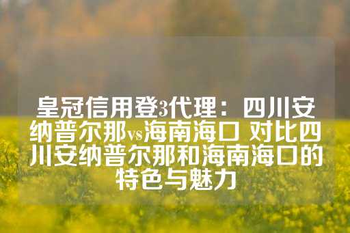 皇冠信用登3代理：四川安纳普尔那vs海南海口 对比四川安纳普尔那和海南海口的特色与魅力-第1张图片-皇冠信用盘出租