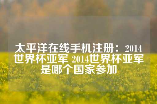 太平洋在线手机注册：2014世界杯亚军 2014世界杯亚军是哪个国家参加