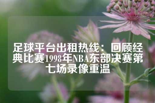 足球平台出租热线：回顾经典比赛1998年NBA东部决赛第七场录像重温