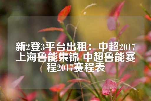 新2登3平台出租：中超2017上海鲁能集锦 中超鲁能赛程2017赛程表