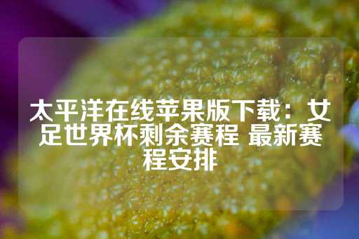 太平洋在线苹果版下载：女足世界杯剩余赛程 最新赛程安排-第1张图片-皇冠信用盘出租