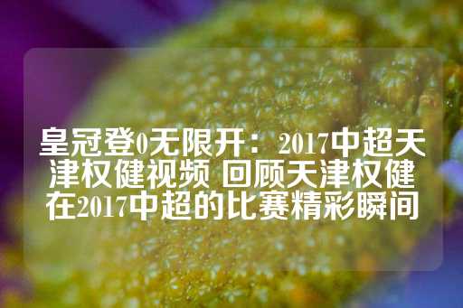 皇冠登0无限开：2017中超天津权健视频 回顾天津权健在2017中超的比赛精彩瞬间