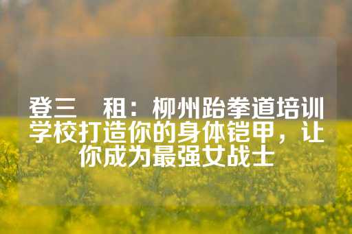 登三岀租：柳州跆拳道培训学校打造你的身体铠甲，让你成为最强女战士