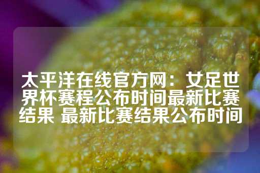 太平洋在线官方网：女足世界杯赛程公布时间最新比赛结果 最新比赛结果公布时间-第1张图片-皇冠信用盘出租