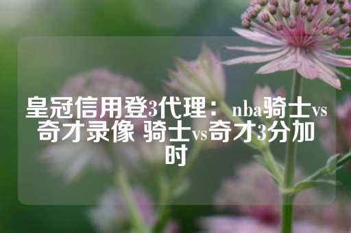 皇冠信用登3代理：nba骑士vs奇才录像 骑士vs奇才3分加时