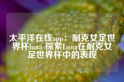 太平洋在线app：耐克女足世界杯luna 探索Luna在耐克女足世界杯中的表现