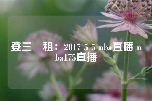 登三岀租：2017 5 5 nba直播 nba175直播