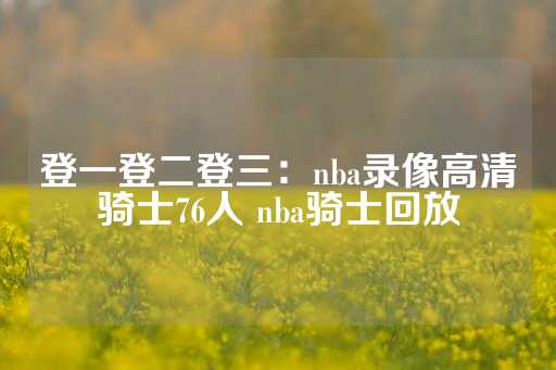 登一登二登三：nba录像高清骑士76人 nba骑士回放-第1张图片-皇冠信用盘出租