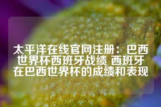 太平洋在线官网注册：巴西世界杯西班牙战绩 西班牙在巴西世界杯的成绩和表现-第1张图片-皇冠信用盘出租