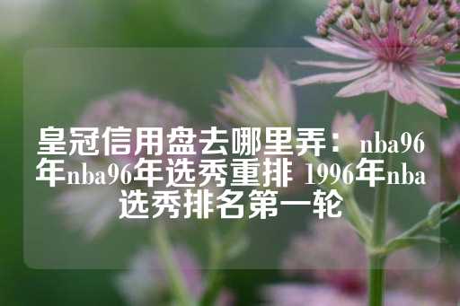 皇冠信用盘去哪里弄：nba96年nba96年选秀重排 1996年nba选秀排名第一轮