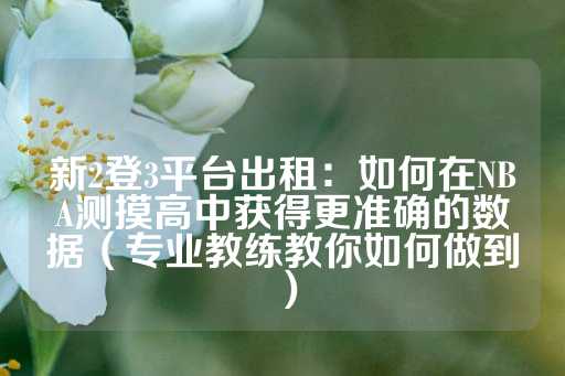 新2登3平台出租：如何在NBA测摸高中获得更准确的数据（专业教练教你如何做到）-第1张图片-皇冠信用盘出租