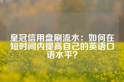 皇冠信用盘刷流水：如何在短时间内提高自己的英语口语水平？-第1张图片-皇冠信用盘出租