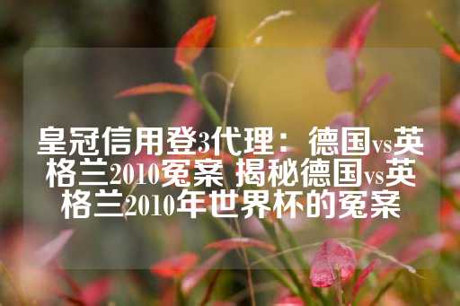 皇冠信用登3代理：德国vs英格兰2010冤案 揭秘德国vs英格兰2010年世界杯的冤案