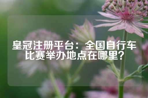 皇冠注册平台：全国自行车比赛举办地点在哪里？