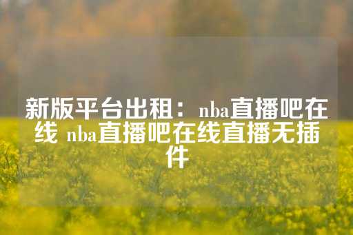 新版平台出租：nba直播吧在线 nba直播吧在线直播无插件