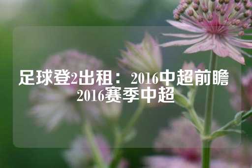 足球登2出租：2016中超前瞻 2016赛季中超-第1张图片-皇冠信用盘出租