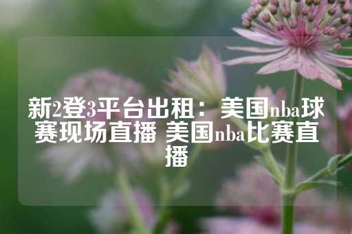 新2登3平台出租：美国nba球赛现场直播 美国nba比赛直播-第1张图片-皇冠信用盘出租