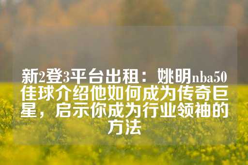 新2登3平台出租：姚明nba50佳球介绍他如何成为传奇巨星，启示你成为行业领袖的方法-第1张图片-皇冠信用盘出租