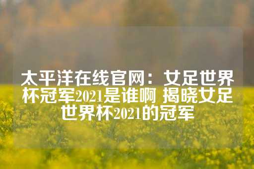 太平洋在线官网：女足世界杯冠军2021是谁啊 揭晓女足世界杯2021的冠军-第1张图片-皇冠信用盘出租