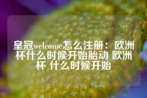 皇冠welcome怎么注册：欧洲杯什么时候开始胎动 欧洲杯 什么时候开始-第1张图片-皇冠信用盘出租