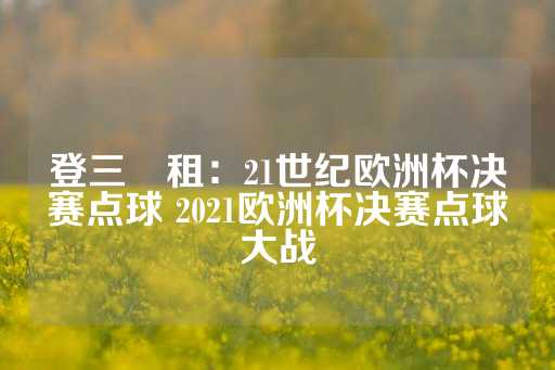 登三岀租：21世纪欧洲杯决赛点球 2021欧洲杯决赛点球大战-第1张图片-皇冠信用盘出租