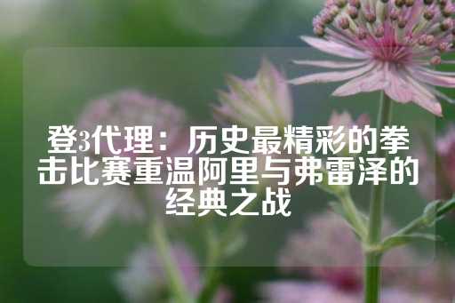 登3代理：历史最精彩的拳击比赛重温阿里与弗雷泽的经典之战