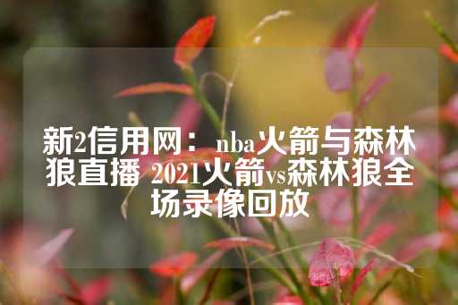 新2信用网：nba火箭与森林狼直播 2021火箭vs森林狼全场录像回放-第1张图片-皇冠信用盘出租