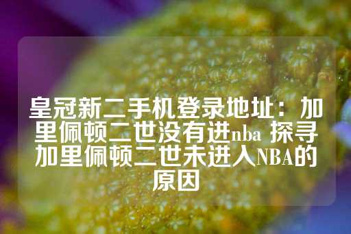 皇冠新二手机登录地址：加里佩顿二世没有进nba 探寻加里佩顿二世未进入NBA的原因