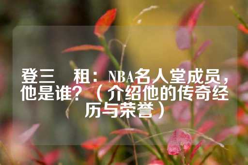 登三岀租：NBA名人堂成员，他是谁？（介绍他的传奇经历与荣誉）-第1张图片-皇冠信用盘出租