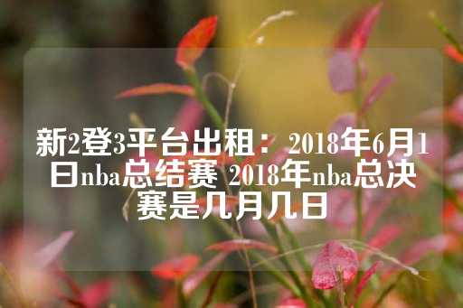 新2登3平台出租：2018年6月1曰nba总结赛 2018年nba总决赛是几月几日