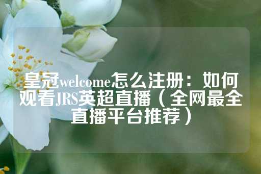 皇冠welcome怎么注册：如何观看JRS英超直播（全网最全直播平台推荐）