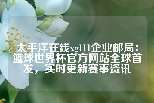 太平洋在线xg111企业邮局：篮球世界杯官方网站全球首发，实时更新赛事资讯