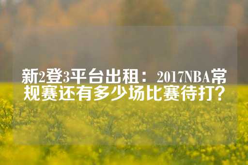 新2登3平台出租：2017NBA常规赛还有多少场比赛待打？