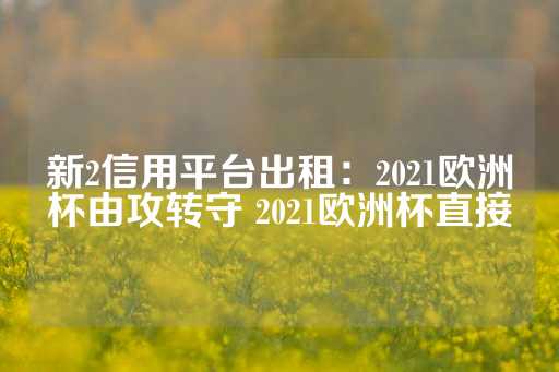 新2信用平台出租：2021欧洲杯由攻转守 2021欧洲杯直接