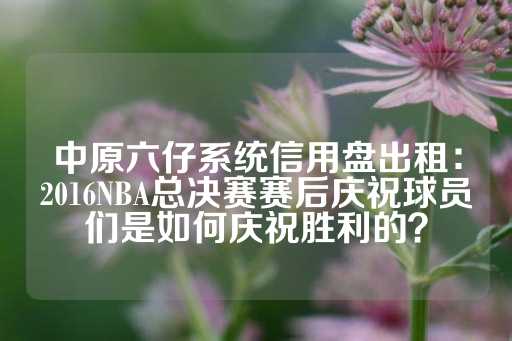 中原六仔系统信用盘出租：2016NBA总决赛赛后庆祝球员们是如何庆祝胜利的？-第1张图片-皇冠信用盘出租