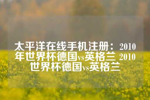 太平洋在线手机注册：2010年世界杯德国vs英格兰 2010世界杯德国vs英格兰-第1张图片-皇冠信用盘出租