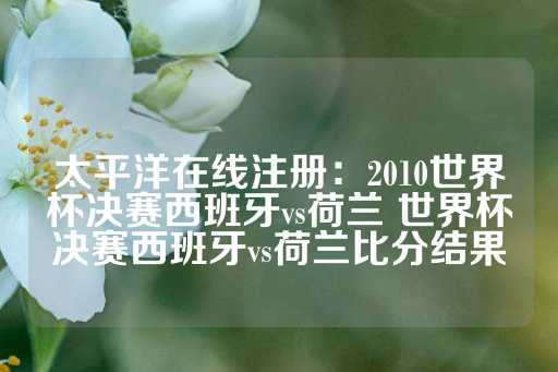 太平洋在线注册：2010世界杯决赛西班牙vs荷兰 世界杯决赛西班牙vs荷兰比分结果-第1张图片-皇冠信用盘出租