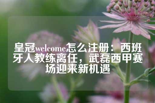 皇冠welcome怎么注册：西班牙人教练离任，武磊西甲赛场迎来新机遇-第1张图片-皇冠信用盘出租