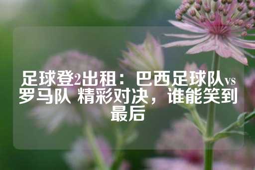 足球登2出租：巴西足球队vs罗马队 精彩对决，谁能笑到最后