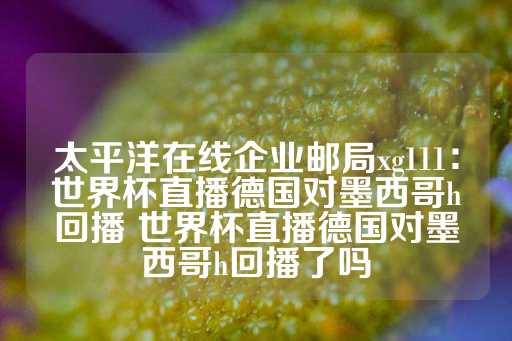 太平洋在线企业邮局xg111：世界杯直播德国对墨西哥h回播 世界杯直播德国对墨西哥h回播了吗-第1张图片-皇冠信用盘出租