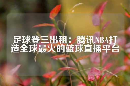 足球登三出租：腾讯NBA打造全球最火的篮球直播平台-第1张图片-皇冠信用盘出租