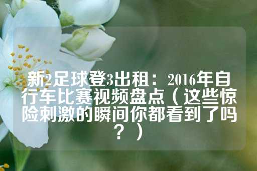 新2足球登3出租：2016年自行车比赛视频盘点（这些惊险刺激的瞬间你都看到了吗？）