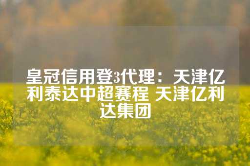 皇冠信用登3代理：天津亿利泰达中超赛程 天津亿利达集团