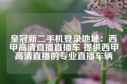 皇冠新二手机登录地址：西甲高清直播直播车 提供西甲高清直播的专业直播车辆