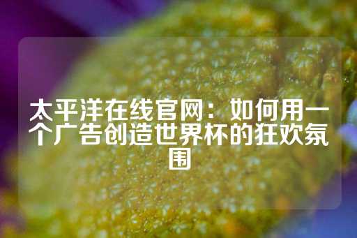 太平洋在线官网：如何用一个广告创造世界杯的狂欢氛围