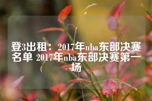 登3出租：2017年nba东部决赛名单 2017年nba东部决赛第一场-第1张图片-皇冠信用盘出租