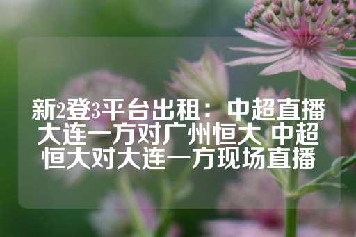 新2登3平台出租：中超直播大连一方对广州恒大 中超恒大对大连一方现场直播-第1张图片-皇冠信用盘出租