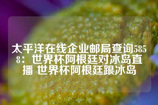 太平洋在线企业邮局查询5858：世界杯阿根廷对冰岛直播 世界杯阿根廷跟冰岛