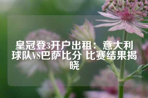 皇冠登3开户出租：意大利球队VS巴萨比分 比赛结果揭晓